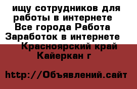 ищу сотрудников для работы в интернете - Все города Работа » Заработок в интернете   . Красноярский край,Кайеркан г.